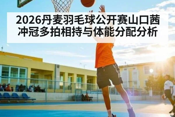 2026丹麦羽毛球公开赛山口茜冲冠多拍相持与体能分配分析